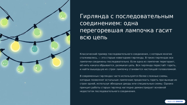  Гирлянда с последовательным соединением: одна перегоревшая лампочка гасит всю цепь Классический пример последовательного соединения, с которым многие сталкивались, — это старые новогодние гирлянды. В таких гирляндах все лампочки соединены последовательно. Если одна из лампочек перегорает, её нить накала обрывается, размыкая цепь. Вся гирлянда перестаёт гореть, и найти вышедшую из строя лампочку становится настоящей головоломкой. В современных гирляндах часто используются более сложные схемы, которые позволяют остальным лампочкам продолжать гореть при выходе из строя одной, используя обходные диоды или специальные схемы. Однако принцип работы старых гирлянд наглядно демонстрирует основной недостаток последовательного соединения. 