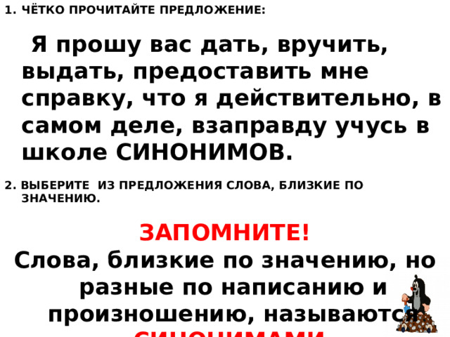 ЧЁТКО ПРОЧИТАЙТЕ ПРЕДЛОЖЕНИЕ:  Я прошу вас дать, вручить, выдать, предоставить мне справку, что я действительно, в самом деле, взаправду учусь в школе СИНОНИМОВ. 2. ВЫБЕРИТЕ ИЗ ПРЕДЛОЖЕНИЯ СЛОВА, БЛИЗКИЕ ПО ЗНАЧЕНИЮ.   ЗАПОМНИТЕ!  Слова, близкие по значению, но разные по написанию и произношению, называются СИНОНИМАМИ.  