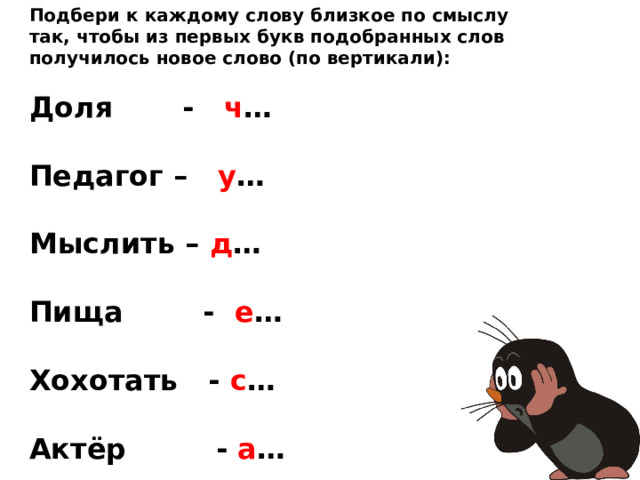 Подбери к каждому слову близкое по смыслу так, чтобы из первых букв подобранных слов получилось новое слово (по вертикали):  Доля - ч …  Педагог – у …  Мыслить – д …  Пища - е …  Хохотать - с …  Актёр - а …  