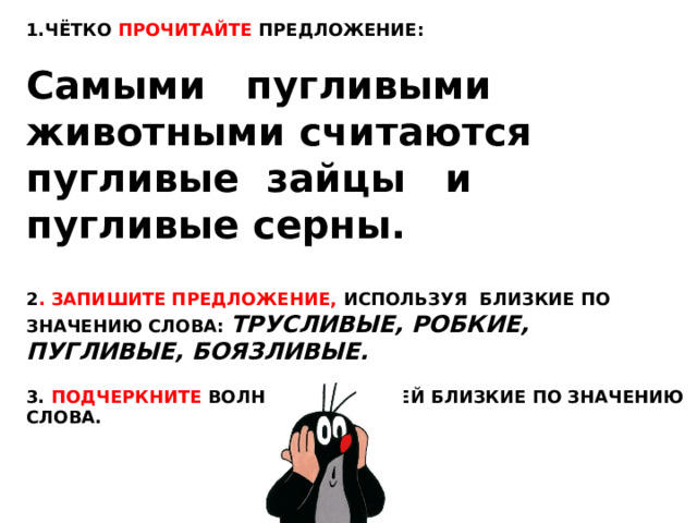 1.ЧЁТКО ПРОЧИТАЙТЕ ПРЕДЛОЖЕНИЕ: Самыми пугливыми животными считаются пугливые зайцы и пугливые серны. 2 . ЗАПИШИТЕ ПРЕДЛОЖЕНИЕ, ИСПОЛЬЗУЯ БЛИЗКИЕ ПО ЗНАЧЕНИЮ СЛОВА: ТРУСЛИВЫЕ, РОБКИЕ, ПУГЛИВЫЕ, БОЯЗЛИВЫЕ.  3. ПОДЧЕРКНИТЕ ВОЛНИСТОЙ ЛИНИЕЙ БЛИЗКИЕ ПО ЗНАЧЕНИЮ СЛОВА. 