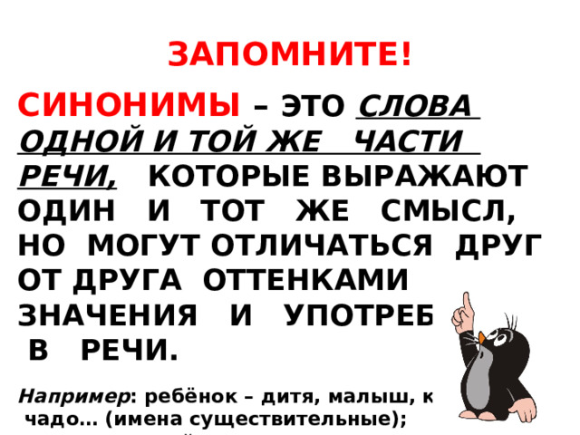 ЗАПОМНИТЕ!  СИНОНИМЫ – ЭТО СЛОВА ОДНОЙ И ТОЙ ЖЕ ЧАСТИ РЕЧИ,  КОТОРЫЕ ВЫРАЖАЮТ ОДИН И ТОТ ЖЕ СМЫСЛ, НО МОГУТ ОТЛИЧАТЬСЯ ДРУГ ОТ ДРУГА ОТТЕНКАМИ ЗНАЧЕНИЯ И УПОТРЕБЛЕНИЯ В РЕЧИ.  Например : ребёнок – дитя, малыш, карапуз,  чадо… (имена существительные); двигаться – действовать – достигать.. (глаголы); неприятный – противный – отвратительный – омерзительный..(имена прилагательные).  