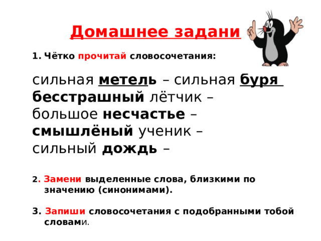 Домашнее задание! Чётко прочитай словосочетания: сильная метел ь – сильная буря бесстрашный лётчик – большое несчастье – смышлёный ученик – сильный дождь – 2 . Замени выделенные слова, близкими по значению (синонимами).  3. Запиши словосочетания с подобранными тобой словам и. 