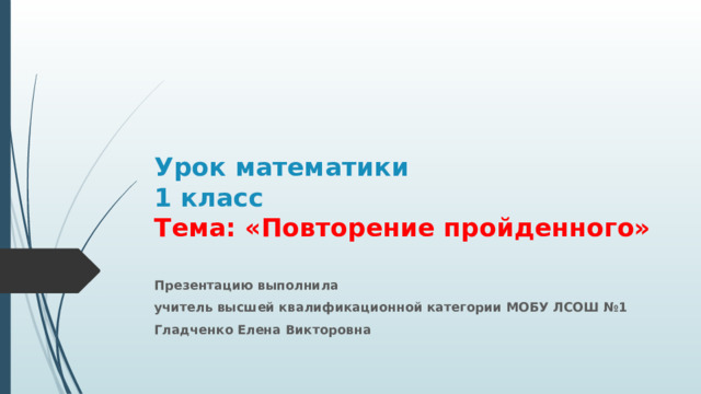 Урок математики  1 класс  Тема: «Повторение пройденного»   Презентацию выполнила учитель высшей квалификационной категории МОБУ ЛСОШ №1 Гладченко Елена Викторовна 