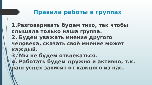 Правила работы в группах 1.Разговаривать будем тихо, так чтобы слышала только наша группа.  2. Будем уважать мнение другого человека, сказать своё мнение может каждый.  3. Мы не будем отвлекаться.  4. Работать будем дружно и активно, т.к. наш успех зависит от каждого из нас. 