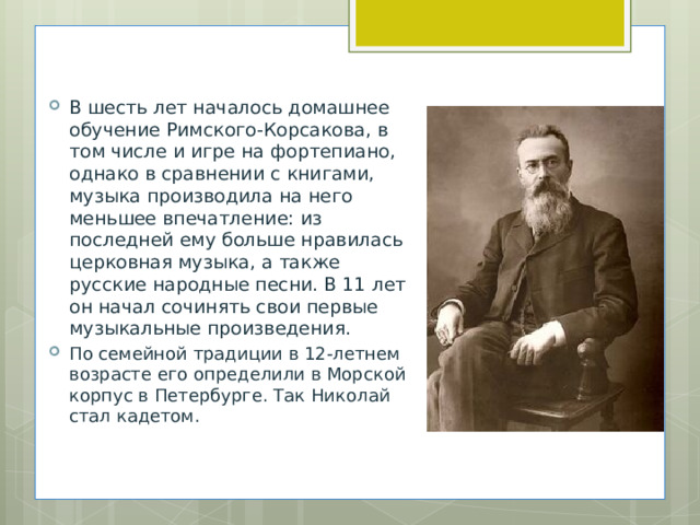 В шесть лет началось домашнее обучение Римского-Корсакова, в том числе и игре на фортепиано, однако в сравнении с книгами, музыка производила на него меньшее впечатление: из последней ему больше нравилась церковная музыка, а также русские народные песни. В 11 лет он начал сочинять свои первые музыкальные произведения. По семейной традиции в 12-летнем возрасте его определили в Морской корпус в Петербурге. Так Николай стал кадетом. 