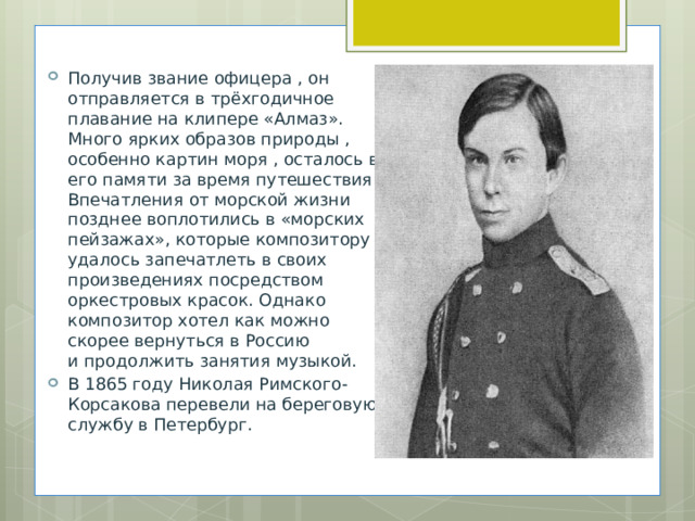 Получив звание офицера , он отправляется в трёхгодичное плавание на клипере «Алмаз». Много ярких образов природы , особенно картин моря , осталось в его памяти за время путешествия. Впечатления от морской жизни позднее воплотились в «морских пейзажах», которые композитору удалось запечатлеть в своих произведениях посредством оркестровых красок. Однако композитор хотел как можно скорее вернуться в Россию и продолжить занятия музыкой.  В 1865 году Николая Римского-Корсакова перевели на береговую службу в Петербург. 