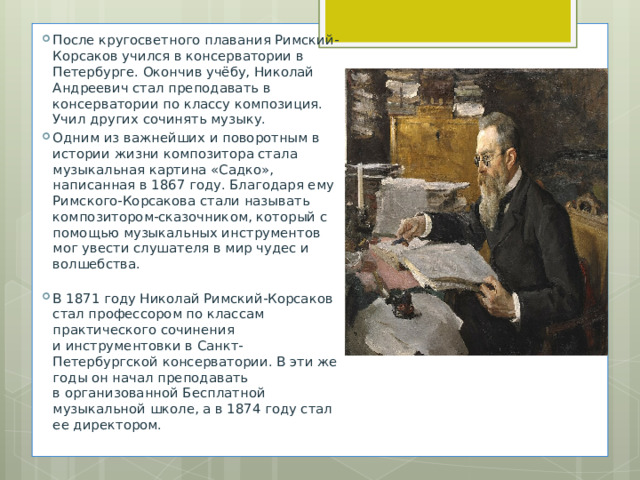 После кругосветного плавания Римский-Корсаков учился в консерватории в Петербурге. Окончив учёбу, Николай Андреевич стал преподавать в консерватории по классу композиция. Учил других сочинять музыку. Одним из важнейших и поворотным в истории жизни композитора стала музыкальная картина «Садко», написанная в 1867 году. Благодаря ему Римского-Корсакова стали называть композитором-сказочником, который с помощью музыкальных инструментов мог увести слушателя в мир чудес и волшебства.   В 1871 году Николай Римский-Корсаков стал профессором по классам практического сочинения и инструментовки в Санкт-Петербургской консерватории. В эти же годы он начал преподавать в организованной Бесплатной музыкальной школе, а в 1874 году стал ее директором. 
