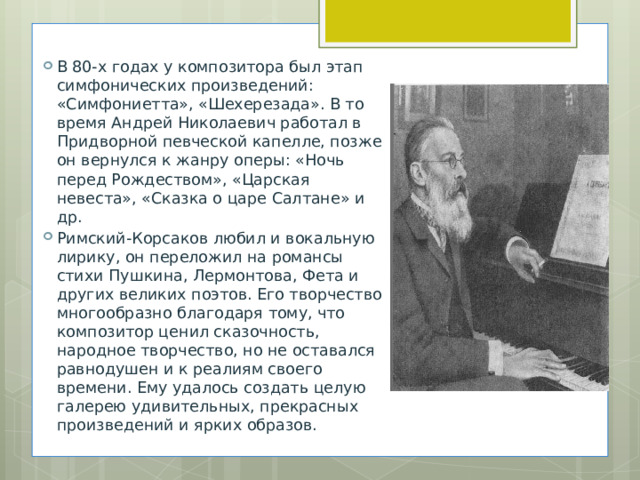 В 80-х годах у композитора был этап симфонических произведений: «Симфониетта», «Шехерезада». В то время Андрей Николаевич работал в Придворной певческой капелле, позже он вернулся к жанру оперы: «Ночь перед Рождеством», «Царская невеста», «Сказка о царе Салтане» и др. Римский-Корсаков любил и вокальную лирику, он переложил на романсы стихи Пушкина, Лермонтова, Фета и других великих поэтов. Его творчество многообразно благодаря тому, что композитор ценил сказочность, народное творчество, но не оставался равнодушен и к реалиям своего времени. Ему удалось создать целую галерею удивительных, прекрасных произведений и ярких образов. 