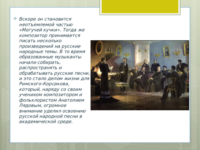 Вскоре он становится неотъемлемой частью «Могучей кучки». Тогда же композитор принимается писать несколько произведений на русские народные темы. В то время образованные музыканты начали собирать, распространять и обрабатывать русские песни, и это стало делом жизни для Римского-Корсакова, который, наряду со своим учеником композитором и фольклористом Анатолием Лядовым, огромное внимание уделил освоению русской народной песни в академической среде. 