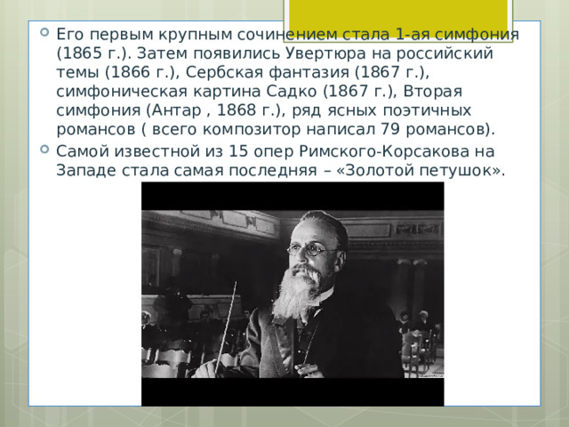 Его первым крупным сочинением стала 1-ая симфония (1865 г.). Затем появились Увертюра на российский темы (1866 г.), Сербская фантазия (1867 г.), симфоническая картина Садко (1867 г.), Вторая симфония (Антар , 1868 г.), ряд ясных поэтичных романсов ( всего композитор написал 79 романсов). Самой известной из 15 опер Римского-Корсакова на Западе стала самая последняя  –  «Золотой петушок».   