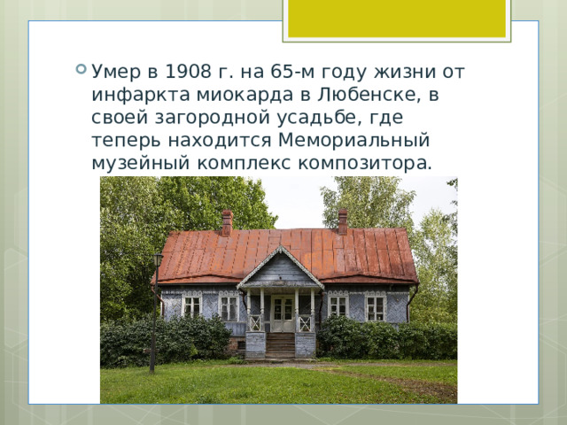 Умер в 1908 г. на 65-м году жизни от инфаркта миокарда в Любенске, в своей загородной усадьбе, где теперь находится Мемориальный музейный комплекс композитора. 
