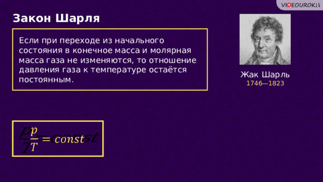 Закон Шарля Если при переходе из начального состояния в конечное масса и молярная масса газа не изменяются, то отношение давления газа к температуре остаётся постоянным. Жак Шарль 1746—1823   18 