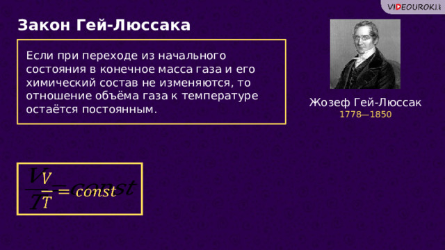 Закон Гей-Люссака Если при переходе из начального состояния в конечное масса газа и его химический состав не изменяются, то отношение объёма газа к температуре остаётся постоянным. Жозеф Гей-Люссак 1778—1850   18 