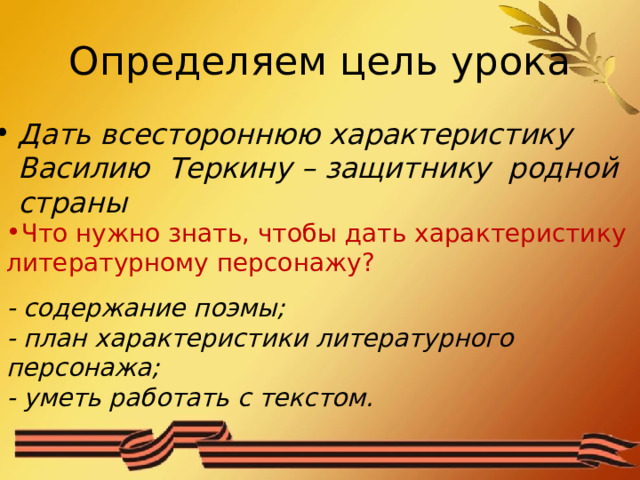 Определяем цель урока Дать всестороннюю характеристику Василию Теркину – защитнику родной страны  Что нужно знать, чтобы дать характеристику литературному персонажу? - содержание поэмы; - план характеристики литературного персонажа; - уметь работать с текстом. 