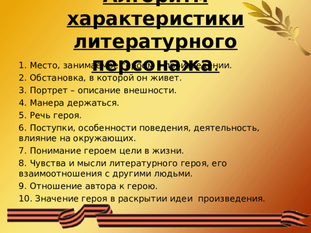 Алгоритм характеристики литературного персонажа . 1. Место, занимаемое героем в произведении. 2. Обстановка, в которой он живет. 3. Портрет – описание внешности. 4. Манера держаться. 5. Речь героя. 6. Поступки, особенности поведения, деятельность, влияние на окружающих. 7. Понимание героем цели в жизни. 8. Чувства и мысли литературного героя, его взаимоотношения с другими людьми. 9. Отношение автора к герою. 10. Значение героя в раскрытии идеи произведения. 