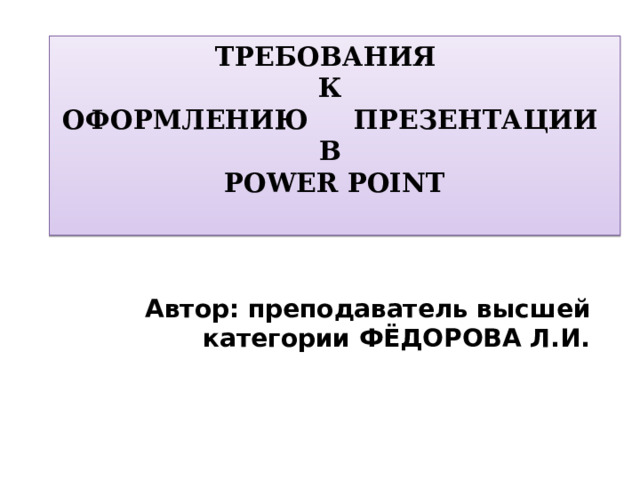 ТРЕБОВАНИЯ  К  ОФОРМЛЕНИЮ ПРЕЗЕНТАЦИИ  В  POWER POINT   Автор: преподаватель высшей категории ФЁДОРОВА Л.И.  