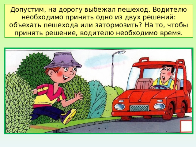 Допустим, на дорогу выбежал пешеход. Водителю необходимо принять одно из двух решений: объехать пешехода или затормозить? На то, чтобы принять решение, водителю необходимо время. 