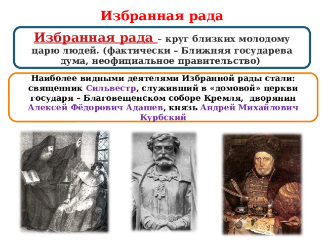 Избранная рада Избранная рада – круг близких молодому царю людей. (фактически – Ближняя государева дума, неофициальное правительство) Наиболее видными деятелями Избранной рады стали: священник Сильвестр , служивший в «домовой» церкви государя – Благовещенском соборе Кремля, дворянин Алексей Фёдорович Адашев , князь Андрей Михайлович Курбский  