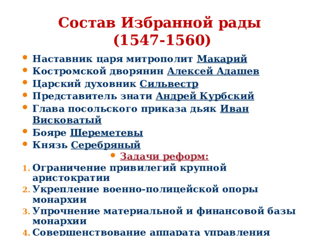 Состав Избранной рады  (1547-1560) Наставник царя митрополит Макарий Костромской дворянин Алексей Адашев Царский духовник Сильвестр Представитель знати Андрей Курбский Глава посольского приказа дьяк Иван Висковатый Бояре Шереметевы Князь Серебряный Задачи реформ: Ограничение привилегий крупной аристократии Укрепление военно-полицейской опоры монархии Упрочнение материальной и финансовой базы монархии Совершенствование аппарата управления страной  