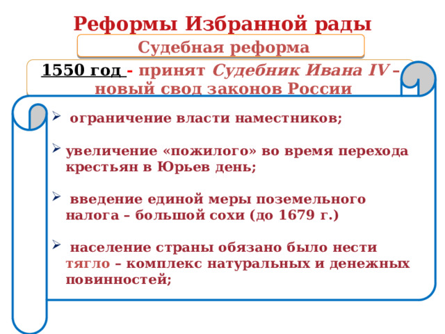 Реформы Избранной рады  Судебная реформа 1550 год - принят Судебник Ивана IV –  новый свод законов России  ограничение власти наместников;  увеличение «пожилого» во время перехода крестьян в Юрьев день;   введение единой меры поземельного налога – большой сохи (до 1679 г.)   население страны обязано было нести тягло – комплекс натуральных и денежных повинностей;  
