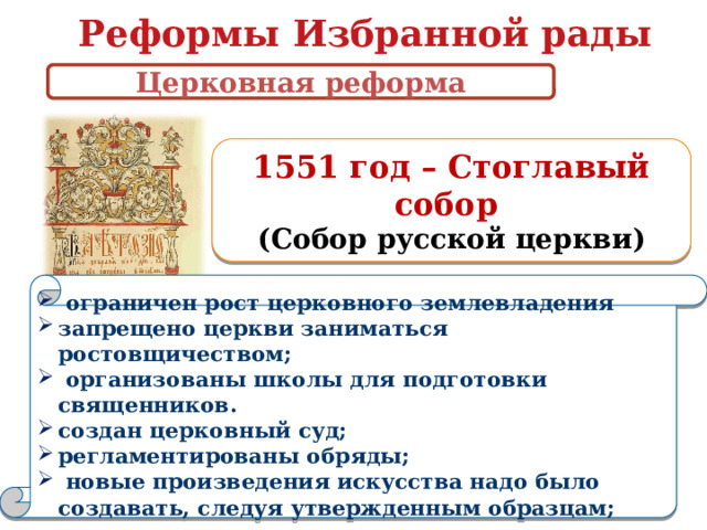 Реформы Избранной рады Церковная реформа 1551 год – Стоглавый собор (Собор русской церкви)   ограничен рост церковного землевладения запрещено церкви заниматься ростовщичеством;  организованы школы для подготовки священников. создан церковный суд; регламентированы обряды;  новые произведения искусства надо было создавать, следуя утвержденным образцам;   