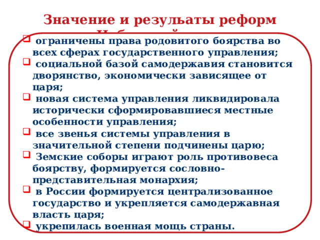 Значение и резульаты реформ Избранной рады  ограничены права родовитого боярства во всех сферах государственного управления;  социальной базой самодержавия становится дворянство, экономически зависящее от царя;  новая система управления ликвидировала исторически сформировавшиеся местные особенности управления;  все звенья системы управления в значительной степени подчинены царю;  Земские соборы играют роль противовеса боярству, формируется сословно-представительная монархия;  в России формируется централизованное государство и укрепляется самодержавная власть царя;  укрепилась военная мощь страны.   