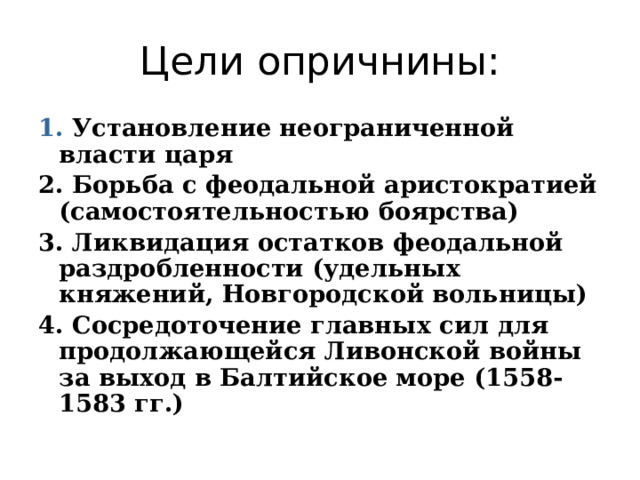 Цели опричнины: 1. Установление неограниченной власти царя 2. Борьба с феодальной аристократией (самостоятельностью боярства) 3. Ликвидация остатков феодальной раздробленности (удельных княжений, Новгородской вольницы) 4. Сосредоточение главных сил для продолжающейся Ливонской войны за выход в Балтийское море (1558-1583 гг.) 