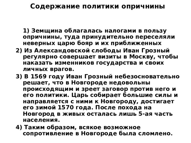 Содержание политики опричнины    1) Земщина облагалась налогами в пользу опричнины, туда принудительно переселяли неверных царю бояр и их приближенных 2) Из Александовской слободы Иван Грозный регулярно совершает визиты в Москву, чтобы наказать изменников государства и своих личных врагов. 3) В 1569 году Иван Грозный небезосновательно решает, что в Новгороде недовольны происходящим и зреет заговор против него и его политики. Царь собирает большие силы и направляется с ними к Новгороду, достигает его зимой 1570 года. После похода на Новгород в живых осталась лишь 5-ая часть населения. 4) Таким образом, всякое возможное сопротивление в Новгороде была сломлено. 