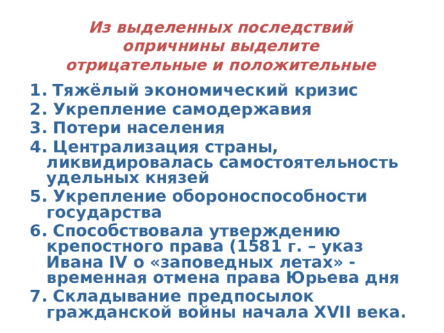 Из выделенных последствий опричнины выделите отрицательные и положительные 1.  Тяжёлый экономический кризис 2. Укрепление самодержавия 3. Потери населения 4. Централизация страны, ликвидировалась самостоятельность удельных князей 5. Укрепление обороноспособности государства 6. Способствовала утверждению крепостного права (1581 г. – указ Ивана IV о «заповедных летах» - временная отмена права Юрьева дня 7. Складывание предпосылок гражданской войны начала XVII века.   