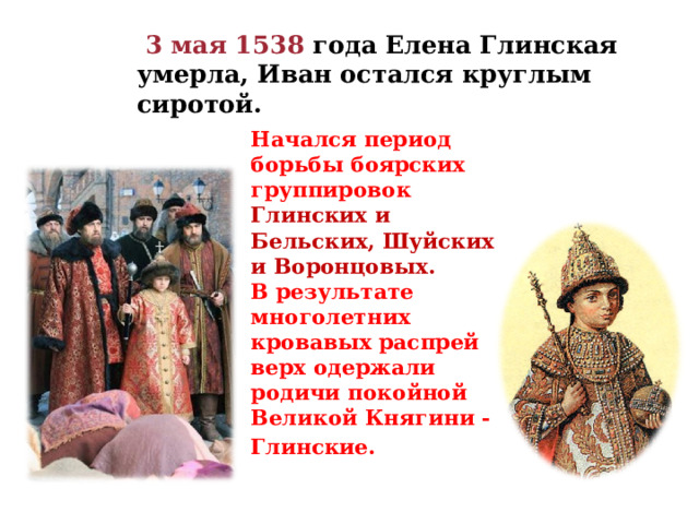  3 мая 1538 года Елена Глинская умерла, Иван остался круглым сиротой. Начался период борьбы боярских группировок Глинских и Бельских, Шуйских и Воронцовых. В результате многолетних кровавых распрей верх одержали родичи покойной Великой Княгини - Глинские.   