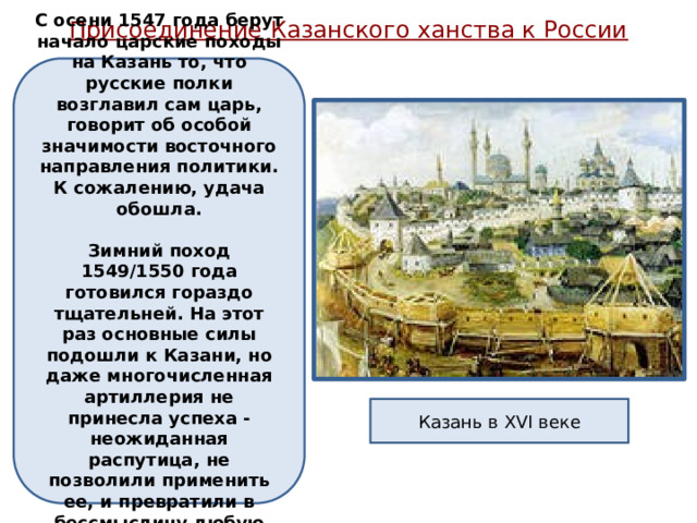 Присоединение Казанского ханства к России   С осени 1547 года берут начало царские походы на Казань то, что русские полки возглавил сам царь, говорит об особой значимости восточного направления политики. К сожалению, удача обошла.   Зимний поход 1549/1550 года готовился гораздо тщательней. На этот раз основные силы подошли к Казани, но даже многочисленная артиллерия не принесла успеха - неожиданная распутица, не позволили применить ее, и превратили в бессмыслицу любую попытку штурма. Казань в XVI веке 
