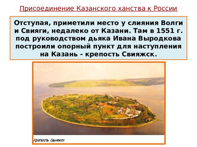 Присоединение Казанского ханства к России   Отступая, приметили место у слияния Волги и Свияги, недалеко от Казани. Там в 1551 г. под руководством дьяка Ивана Выродкова построили опорный пункт для наступления на Казань - крепость Свияжск. 