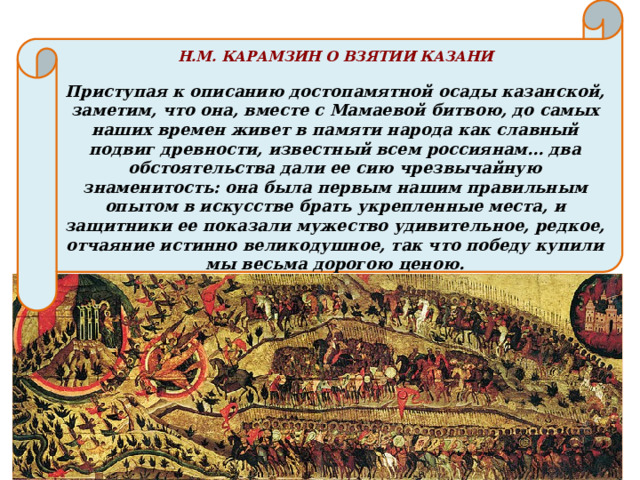 Н.М. КАРАМЗИН О ВЗЯТИИ КАЗАНИ  Приступая к описанию достопамятной осады казанской, заметим, что она, вместе с Мамаевой битвою, до самых наших времен живет в памяти народа как славный подвиг древности, известный всем россиянам… два обстоятельства дали ее сию чрезвычайную знаменитость: она была первым нашим правильным опытом в искусстве брать укрепленные места, и защитники ее показали мужество удивительное, редкое, отчаяние истинно великодушное, так что победу купили мы весьма дорогою ценою. 