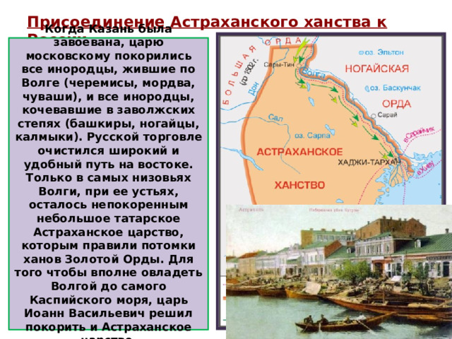 Присоединение Астраханского ханства к России   Когда Казань была завоевана, царю московскому покорились все инородцы, жившие по Волге (черемисы, мордва, чуваши), и все инородцы, кочевавшие в заволжских степях (башкиры, ногайцы, калмыки). Русской торговле очистился широкий и удобный путь на востоке. Только в самых низовьях Волги, при ее устьях, осталось непокоренным небольшое татарское Астраханское царство, которым правили потомки ханов Золотой Орды. Для того чтобы вполне овладеть Волгой до самого Каспийского моря, царь Иоанн Васильевич решил покорить и Астраханское царство.  