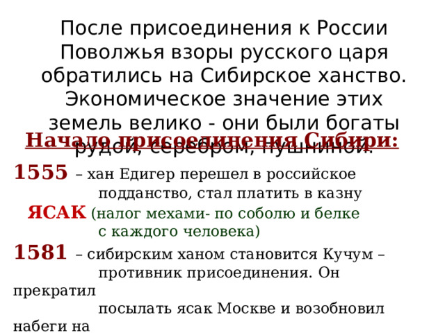 После присоединения к России Поволжья взоры русского царя обратились на Сибирское ханство. Экономическое значение этих земель велико - они были богаты рудой, серебром, пушниной. Начало присоединения Сибири:  1555 – хан Едигер перешел в российское  подданство, стал платить в казну  ЯСАК  (налог мехами- по соболю и белке  с каждого человека) 1581  – сибирским ханом становится Кучум –  противник присоединения. Он прекратил  посылать ясак Москве и возобновил набеги на  русские поселения. 