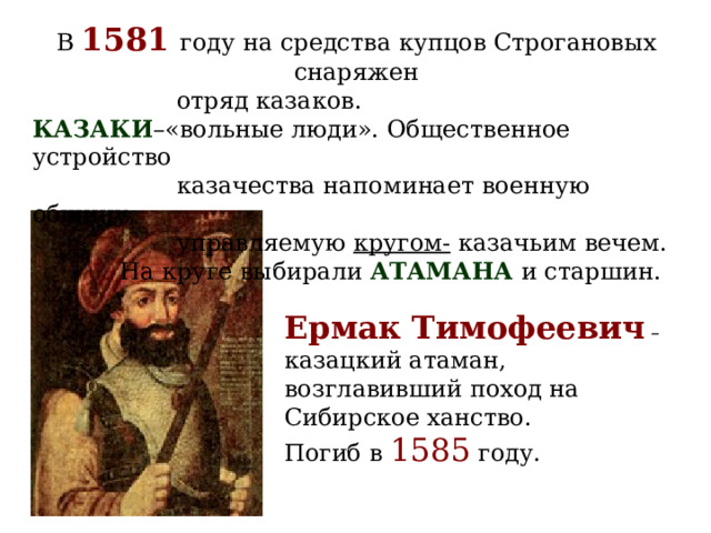 В 1581 году на средства купцов Строгановых снаряжен  отряд казаков. КАЗАКИ –«вольные люди». Общественное устройство  казачества напоминает военную общину,  управляемую кругом- казачьим вечем.  На круге выбирали АТАМАНА  и старшин.   Ермак Тимофеевич – казацкий атаман, возглавивший поход на Сибирское ханство. Погиб в 1585 году. 
