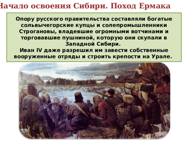 5. Начало освоения Сибири. Поход Ермака Опору русского правительства составляли богатые сольвычегoрские купцы и солепромышленники Строгановы, владевшие огромными вотчинами и торговавшие пушниной, которую они скупали в Западной Сибири. Иван IV даже разрешил им завести собственные вооруженные отряды и строить крепости на Урале. 