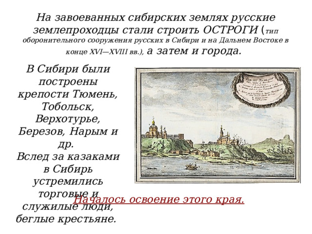 На завоеванных сибирских землях русские землепроходцы стали строить ОСТРОГИ ( тип оборонительного сооружения русских в Сибири и на Дальнем Востоке в конце XVI—XVIII вв.), а затем и города. В Сибири были построены крепости Тюмень, Тобольск, Верхотурье, Березов, Нарым и др. Вслед за казаками в Сибирь устремились торговые и служилые люди, беглые крестьяне. Началось освоение этого края.  