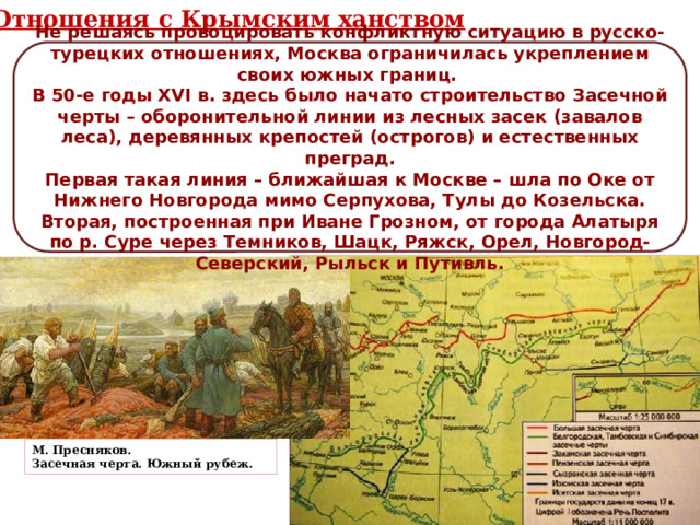 Отношения с Крымским ханством Не решаясь провоцировать конфликтную ситуацию в русско-турецких отношениях, Москва ограничилась укреплением своих южных границ. В 50-е годы XVI в. здесь было начато строительство Засечной черты – оборонительной линии из лесных засек (завалов леса), деревянных крепостей (острогов) и естественных преград. Первая такая линия – ближайшая к Москве – шла по Оке от Нижнего Новгорода мимо Серпухова, Тулы до Козельска. Вторая, построенная при Иване Грозном, от города Алатыря по р. Суре через Темников, Шацк, Ряжск, Орел, Новгород-Северский, Рыльск и Путивль. М. Пресняков. Засечная черта. Южный рубеж. 