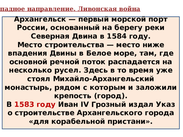  Западное направление. Ливонская война Архангельск — первый морской порт России, основанный на берегу реки Северная Двина в 1584 году. Место строительства — место ниже впадения Двины в Белое море, там, где основной речной поток распадается на несколько русел. Здесь в то время уже стоял Михайло-Архангельский монастырь, рядом с которым и заложили крепость (город). В 1583 году Иван IV Грозный издал Указ о строительстве Архангельского города «для корабельной пристани».  