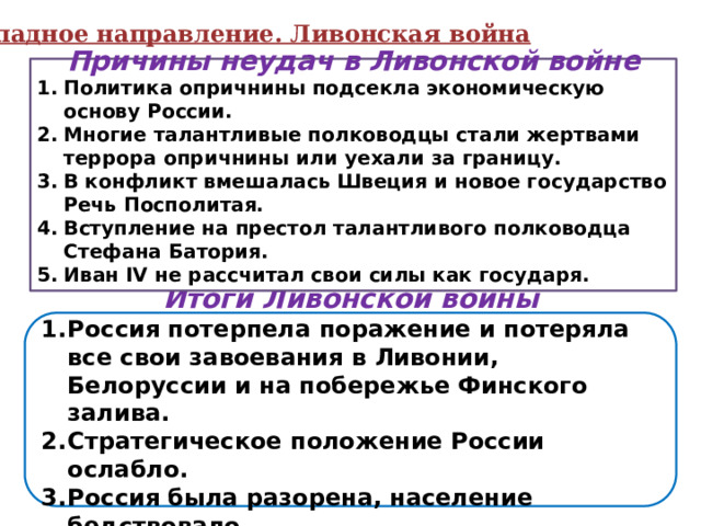 Западное направление. Ливонская война Причины неудач в Ливонской войне Политика опричнины подсекла экономическую основу России. Многие талантливые полководцы стали жертвами террора опричнины или уехали за границу. В конфликт вмешалась Швеция и новое государство Речь Посполитая. Вступление на престол талантливого полководца Стефана Батория. Иван IV не рассчитал свои силы как государя.  Почему Россия потерпела поражение в Ливонской войне? Итоги Ливонской войны Россия потерпела поражение и потеряла все свои завоевания в Ливонии, Белоруссии и на побережье Финского залива. Стратегическое положение России ослабло. Россия была разорена, население бедствовало. 