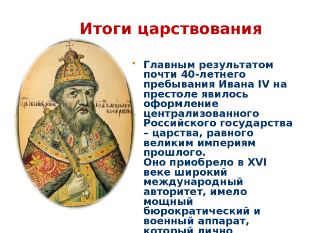 Итоги царствования Главным результатом почти 40-летнего пребывания Ивана IV на престоле явилось оформление централизованного Российского государства – царства, равного великим империям прошлого. Оно приобрело в ХVI веке широкий международный авторитет, имело мощный бюрократический и военный аппарат, который лично возглавил «всея Руси самодержец».  