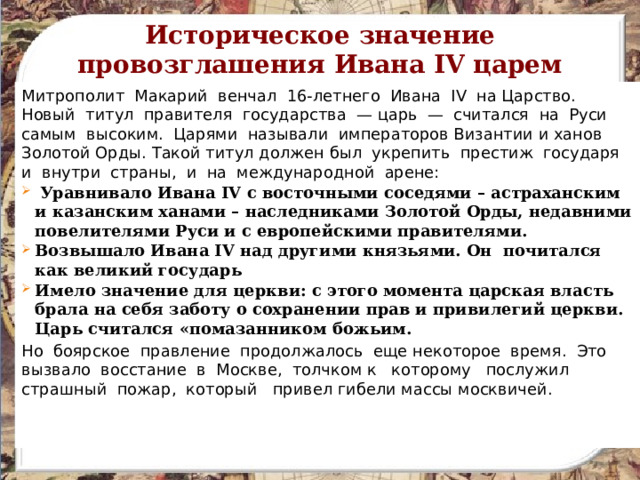 Историческое значение провозглашения Ивана IV царем Митрополит Макарий венчал 16-летнего Ивана IV на Царство. Новый титул правителя государства — царь — считался на Руси самым высоким. Царями называли императоров Византии и ханов Золотой Орды. Такой титул должен был укрепить престиж государя и внутри страны, и на международной арене:  Уравнивало Ивана IV с восточными соседями – астраханским и казанским ханами – наследниками Золотой Орды, недавними повелителями Руси и с европейскими правителями. Возвышало Ивана IV над другими князьями. Он почитался как великий государь Имело значение для церкви: с этого момента царская власть брала на себя заботу о сохранении прав и привилегий церкви. Царь считался «помазанником божьим. Но боярское правление продолжалось еще некоторое время. Это вызвало восстание в Москве, толчком к которому послужил страшный пожар, который привел гибели массы москвичей. 