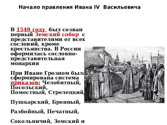Начало правления Ивана IV Васильевича   В  1549 году  был созван первый  Земский собор  с представителями от всех сословий, кроме крестьянства. В России оформилась сословно-представительная монархия  При Иване Грозном была сформирована система приказов :   Челобитный,  Посольский,  Поместный, Стрелецкий,  Пушкарский, Бронный,  Разбойный, Печатный,  Сокольничий, Земский и др.  