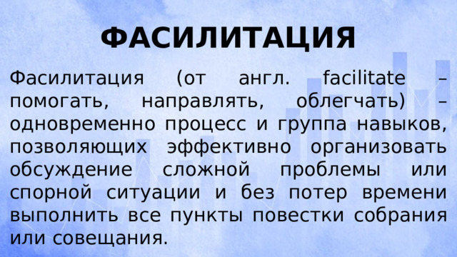 Фасилитация Фасилитация (от англ. facilitate – помогать, направлять, облегчать) – одновременно процесс и группа навыков, позволяющих эффективно организовать обсуждение сложной проблемы или спорной ситуации и без потер времени выполнить все пункты повестки собрания или совещания. 