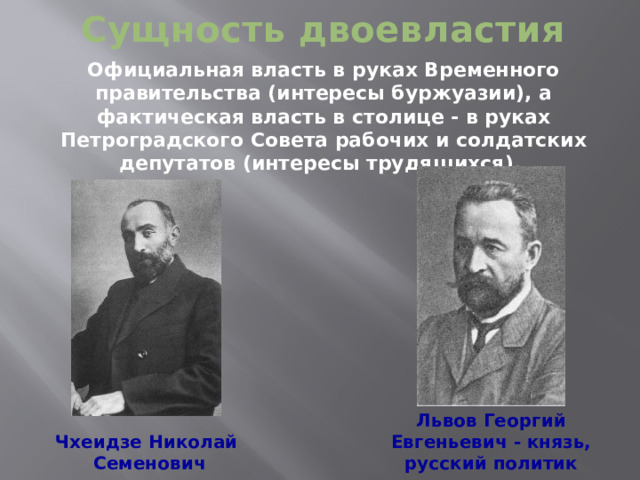 Сущность двоевластия Официальная власть в руках Временного правительства (интересы буржуазии), а фактическая власть в столице - в руках Петроградского Совета рабочих и солдатских депутатов (интересы трудящихся).  Львов Георгий Евгеньевич - князь, русский политик Чхеидзе Николай  Семенович  