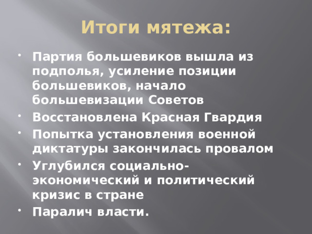 Итоги мятежа: Партия большевиков вышла из подполья, усиление позиции большевиков, начало большевизации Советов Восстановлена Красная Гвардия Попытка установления военной диктатуры закончилась провалом Углубился социально-экономический и политический кризис в стране Паралич власти. 