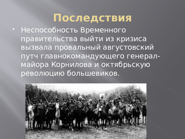 Последствия Неспособность Временного правительства выйти из кризиса вызвала провальный августовский путч главнокомандующего генерал-майора Корнилова и октябрьскую революцию большевиков. 