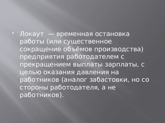 Локаут — временная остановка работы (или существенное сокращение объёмов производства) предприятия работодателем с прекращением выплаты зарплаты, с целью оказания давления на работников (аналог забастовки, но со стороны работодателя, а не работников). 