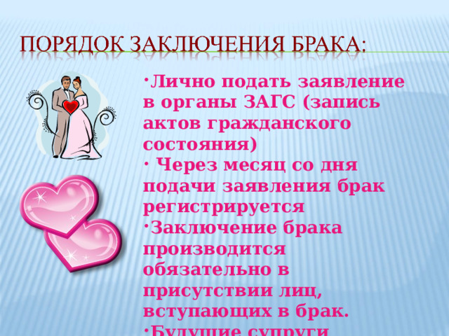 Лично подать заявление в органы ЗАГС (запись актов гражданского состояния)  Через месяц со дня подачи заявления брак регистрируется Заключение брака производится обязательно в присутствии лиц, вступающих в брак. Будущие супруги должны быть осведомлены о  состоянии здоровья друг друга 